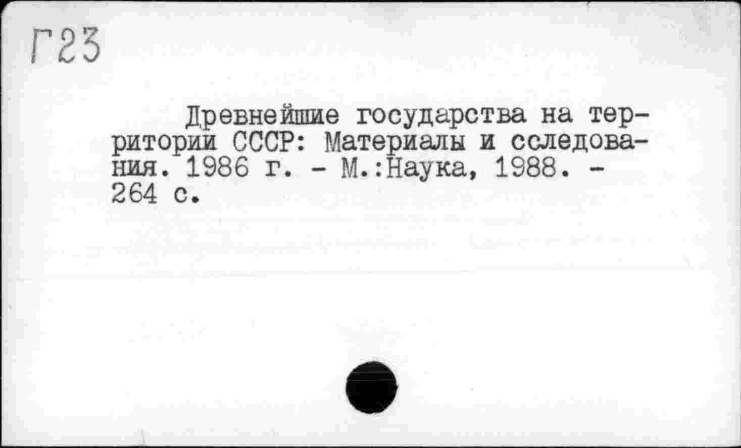 ﻿Г25
Древнейшие государства на территории СССР: Материалы и сследова-ния. 1986 г. - М.:Наука, 1988. -264 с.